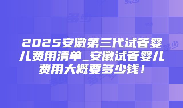 2025安徽第三代试管婴儿费用清单_安徽试管婴儿费用大概要多少钱！