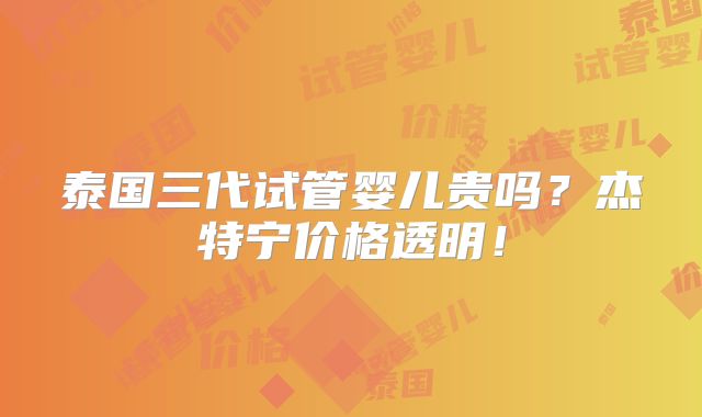 泰国三代试管婴儿贵吗?杰特宁价格透明!