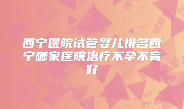西宁医院试管婴儿排名西宁哪家医院治疗不孕不育好