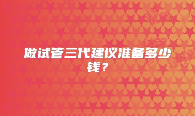 做试管三代建议准备多少钱?