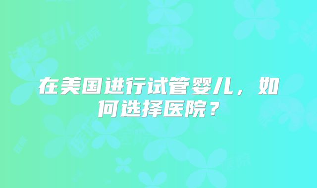 在美国进行试管婴儿，如何选择医院？