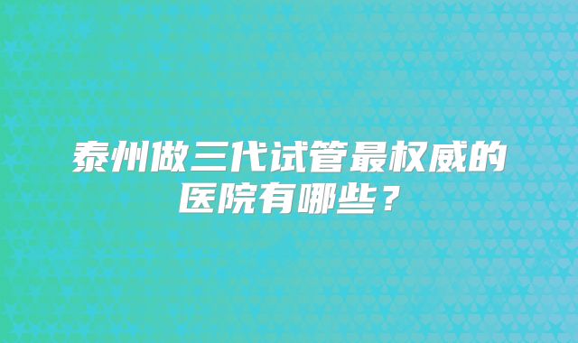 泰州做三代试管最权威的医院有哪些？