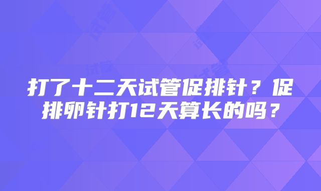 打了十二天试管促排针？促排卵针打12天算长的吗？