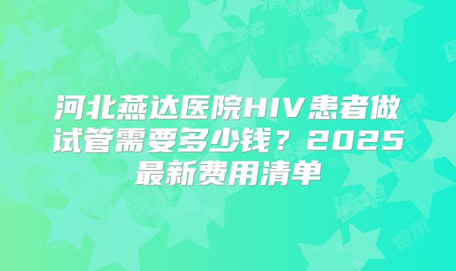 河北燕达医院HIV患者做试管需要多少钱？2025最新费用清单