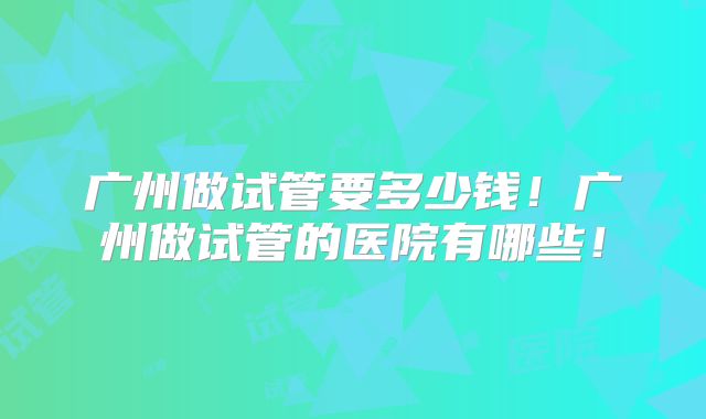 广州做试管要多少钱！广州做试管的医院有哪些！