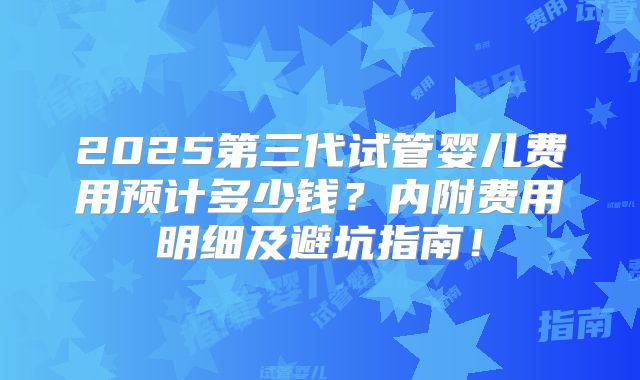 2025第三代试管婴儿费用预计多少钱？内附费用明细及避坑指南！