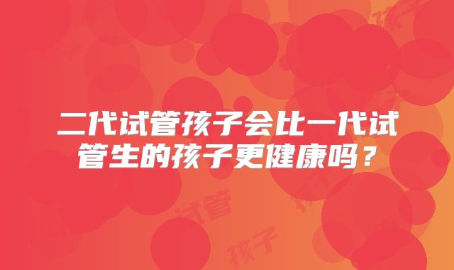 二代试管孩子会比一代试管生的孩子更健康吗?