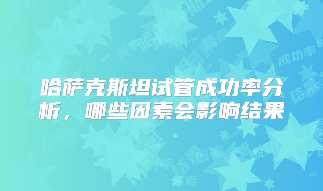 哈萨克斯坦试管成功率分析，哪些因素会影响结果
