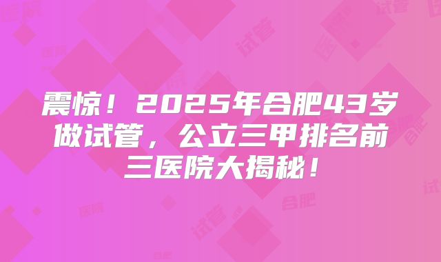 震惊！2025年合肥43岁做试管，公立三甲排名前三医院大揭秘！