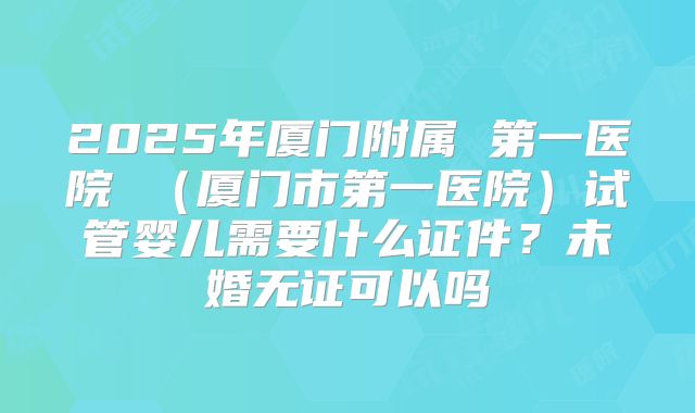 2025年厦门附属 第一医院 (厦门市第一医院)试管婴儿需要什么证件?未婚无证可以吗