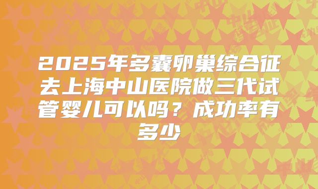 2025年多囊卵巢综合征去上海中山医院做三代试管婴儿可以吗？成功率有多少