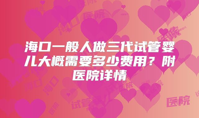 海口一般人做三代试管婴儿大概需要多少费用？附医院详情