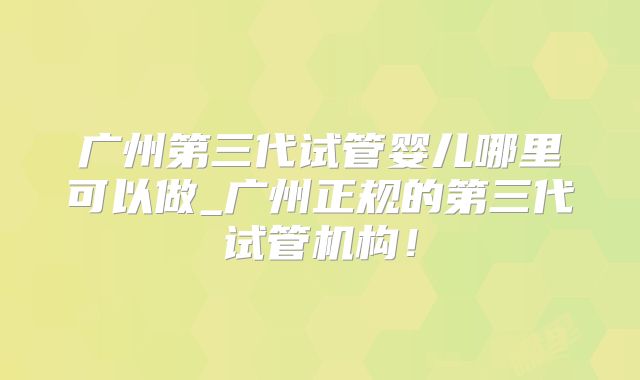广州第三代试管婴儿哪里可以做_广州正规的第三代试管机构!