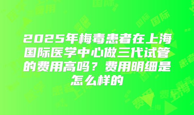 2025年梅毒患者在上海国际医学中心做三代试管的费用高吗?费用明细是怎么样的
