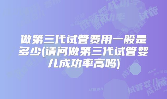 做第三代试管费用一般是多少(请问做第三代试管婴儿成功率高吗)