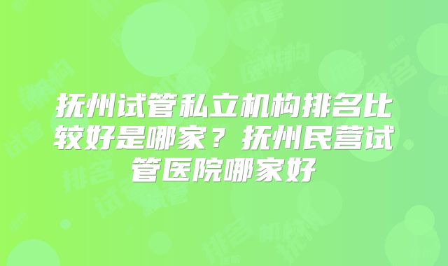 抚州试管私立机构排名比较好是哪家?抚州民营试管医院哪家好