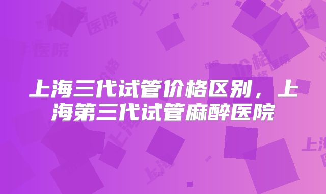 上海三代试管价格区别,上海第三代试管麻醉医院