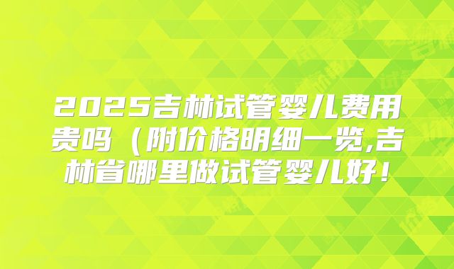 2025吉林试管婴儿费用贵吗(附价格明细一览,吉林省哪里做试管婴儿好!