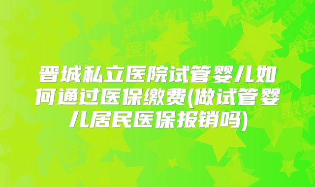 晋城私立医院试管婴儿如何通过医保缴费(做试管婴儿居民医保报销吗)