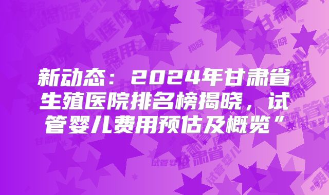 新动态：2024年甘肃省生殖医院排名榜揭晓，试管婴儿费用预估及概览”