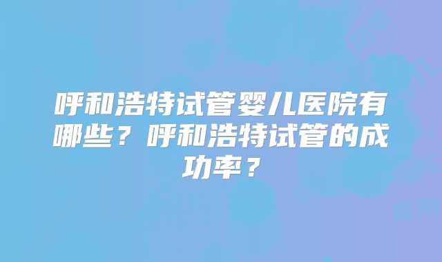 呼和浩特试管婴儿医院有哪些？呼和浩特试管的成功率？