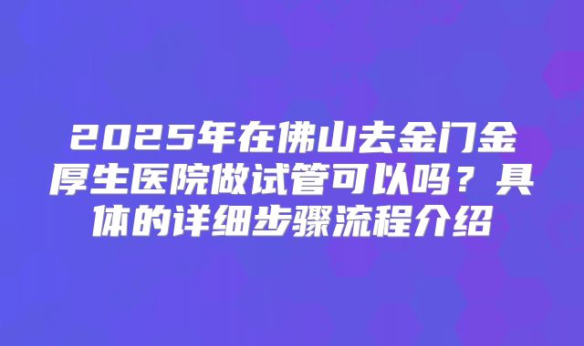 2025年在佛山去金门金厚生医院做试管可以吗？具体的详细步骤流程介绍