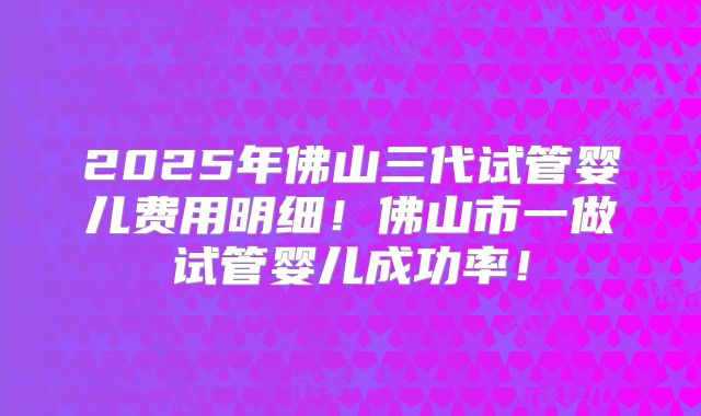 2025年佛山三代试管婴儿费用明细!佛山市一做试管婴儿成功率!
