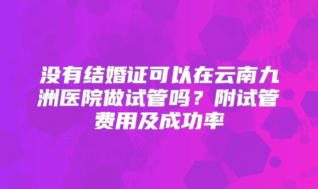 没有结婚证可以在云南九洲医院做试管吗？附试管费用及成功率