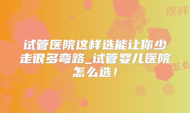 试管医院这样选能让你少走很多弯路_试管婴儿医院怎么选！