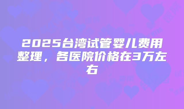 2025台湾试管婴儿费用整理，各医院价格在3万左右