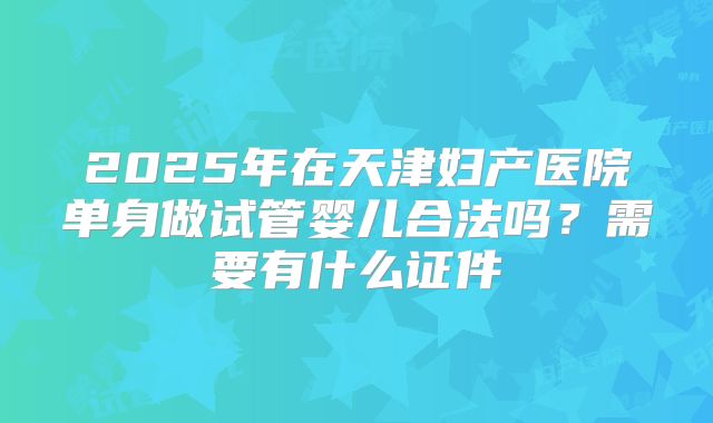 2025年在天津妇产医院单身做试管婴儿合法吗？需要有什么证件