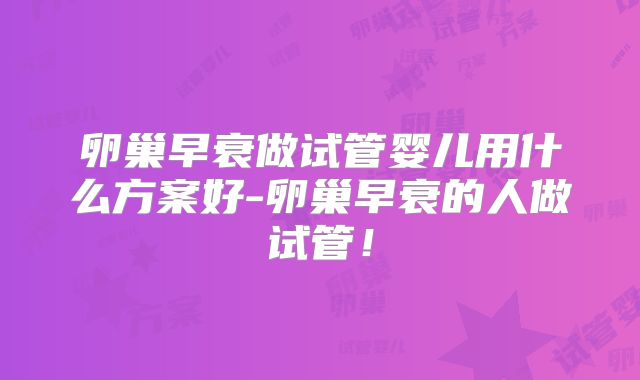 卵巢早衰做试管婴儿用什么方案好-卵巢早衰的人做试管！