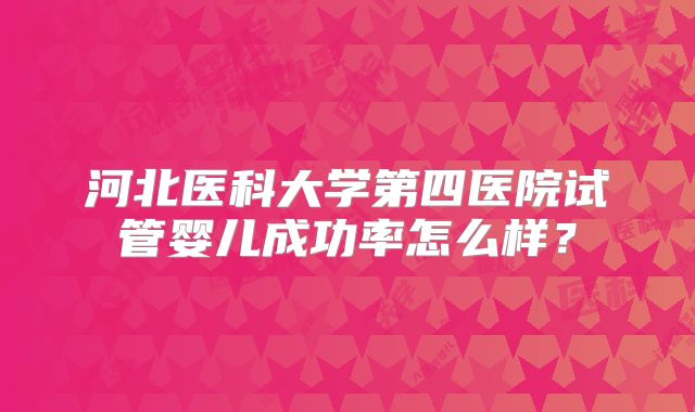 河北医科大学第四医院试管婴儿成功率怎么样?