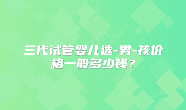 三代试管婴儿选-男-孩价格一般多少钱？
