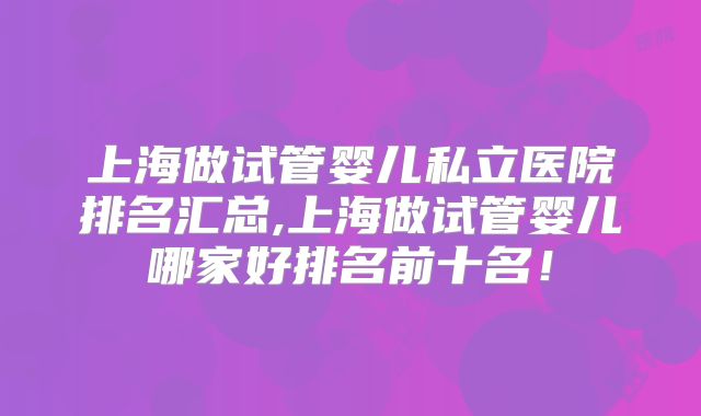 上海做试管婴儿私立医院排名汇总,上海做试管婴儿哪家好排名前十名！