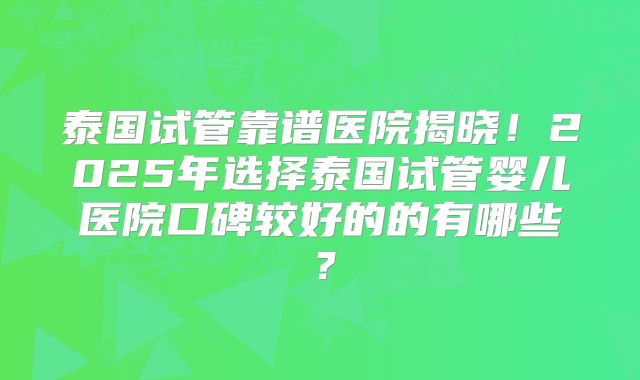 泰国试管靠谱医院揭晓！2025年选择泰国试管婴儿医院口碑较好的的有哪些？