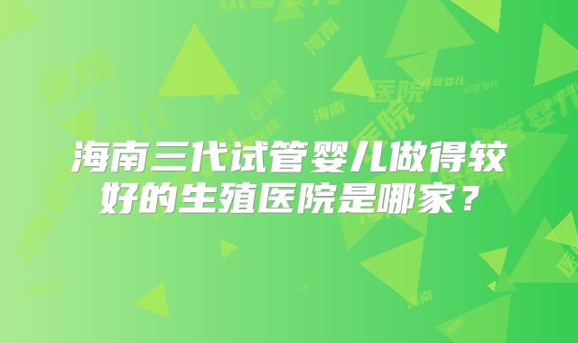 海南三代试管婴儿做得较好的生殖医院是哪家?