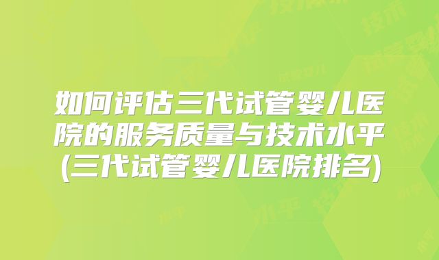 如何评估三代试管婴儿医院的服务质量与技术水平(三代试管婴儿医院排名)