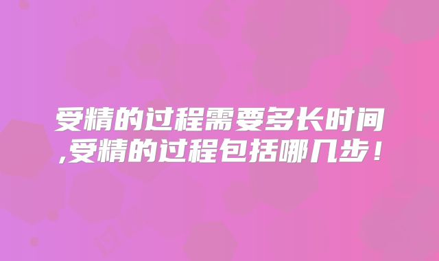 受精的过程需要多长时间,受精的过程包括哪几步!