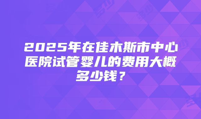 2025年在佳木斯市中心医院试管婴儿的费用大概多少钱?
