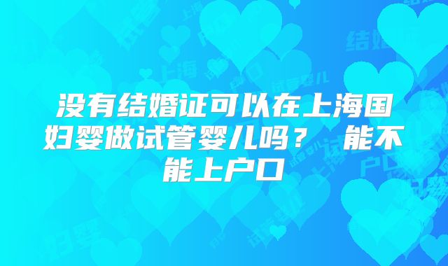 没有结婚证可以在上海国妇婴做试管婴儿吗? 能不能上户口