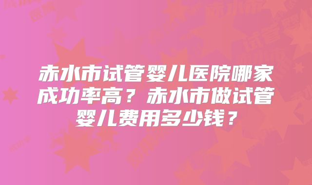 赤水市试管婴儿医院哪家成功率高?赤水市做试管婴儿费用多少钱?