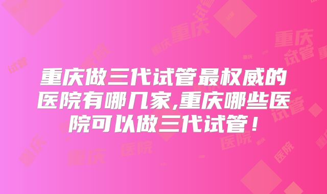 重庆做三代试管最权威的医院有哪几家,重庆哪些医院可以做三代试管！