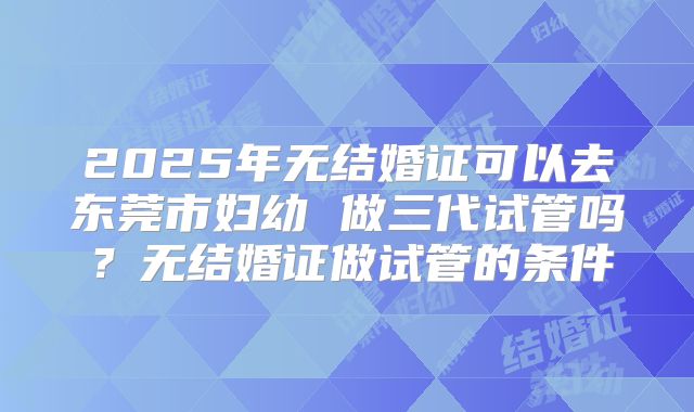 2025年无结婚证可以去东莞市妇幼 做三代试管吗？无结婚证做试管的条件