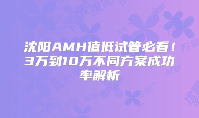 沈阳AMH值低试管必看！3万到10万不同方案成功率解析