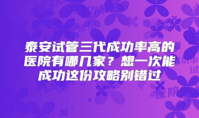 泰安试管三代成功率高的医院有哪几家？想一次能成功这份攻略别错过