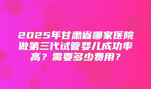 2025年甘肃省哪家医院做第三代试管婴儿成功率高？需要多少费用？