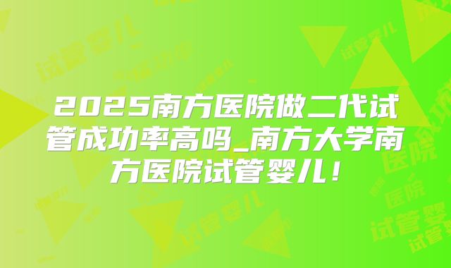 2025南方医院做二代试管成功率高吗_南方大学南方医院试管婴儿!