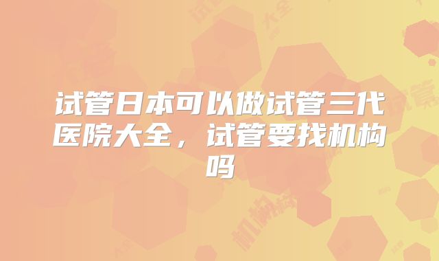 试管日本可以做试管三代医院大全,试管要找机构吗
