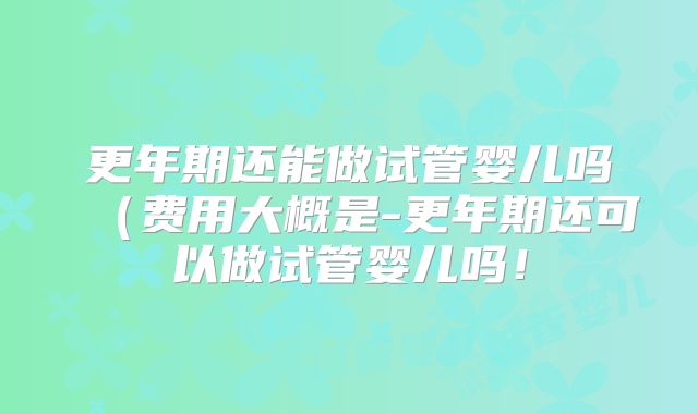 更年期还能做试管婴儿吗(费用大概是-更年期还可以做试管婴儿吗!